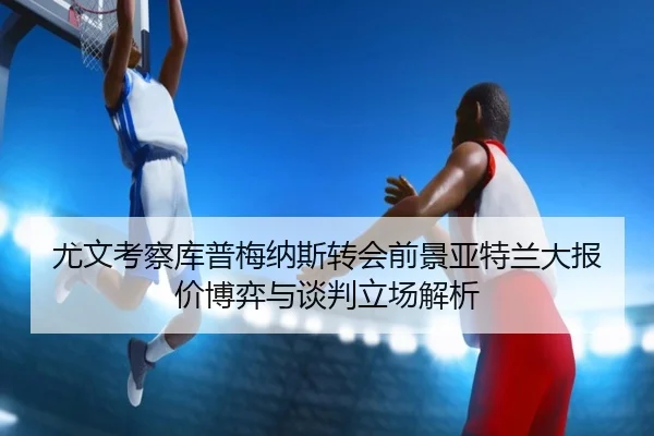 尤文考察库普梅纳斯转会前景亚特兰大报价博弈与谈判立场解析