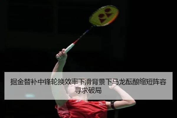 掘金替补中锋轮换效率下滑背景下马龙酝酿缩短阵容寻求破局